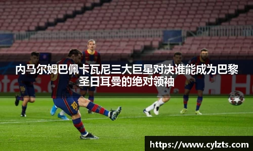 内马尔姆巴佩卡瓦尼三大巨星对决谁能成为巴黎圣日耳曼的绝对领袖
