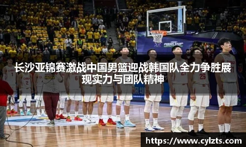 长沙亚锦赛激战中国男篮迎战韩国队全力争胜展现实力与团队精神